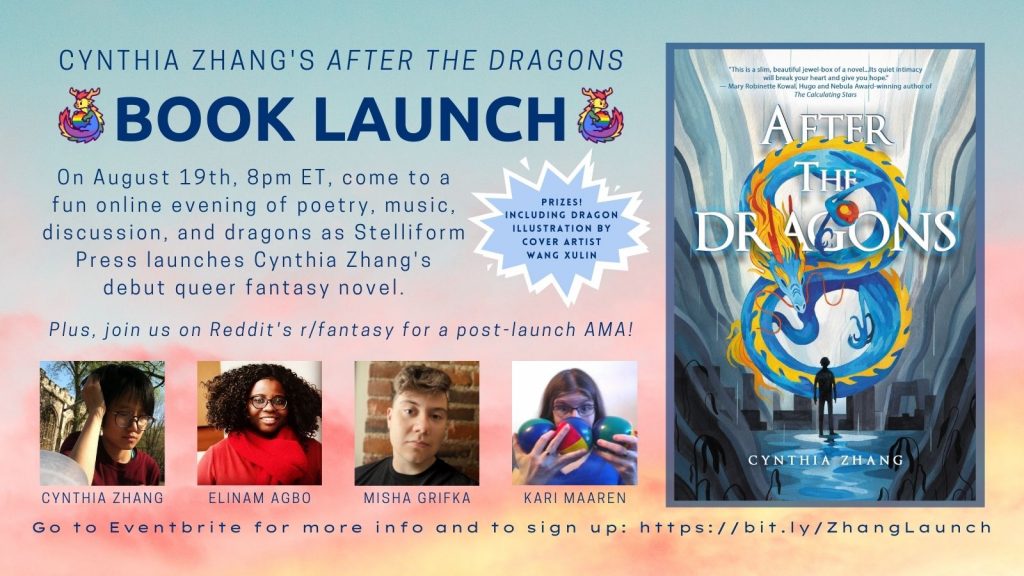 On a pastel sunset background, this poster contains a photo of the book cover, pictures of Cynthia Zhang, Elinam Agbo, Misha Grifka, and Kari Maaren. The text reads: Cynthia Zhang's After the Dragons Book Launch. On August 19th, 8pm ET, come to a fun online evening of poetry, music, discussion, and dragons as Stelliform Press launches Cynthia Zhang's debut queer fantasy novel. Plus join us on Reddit's r/fantasy for a post-launch AMA! Go to Eventbrite for more info and to sign up: https://bit.ly/ZhangLaunch.