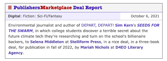 Image of a Publishers Marketplace Deal Report. Text reads: Environmental journalist and author of DEPART, DEPART! Sim Kern's SEEDS FOR THE SWARM, in which college students discover a terrible secret about the future climate tech they're researching and turn on the school's billionaire backers, to Selena Middleton at Stelliform Press, in a nice deal, in a three-book deal, for publication in fall of 2022, by Mariah Nichols at D4EO Literary Agency.