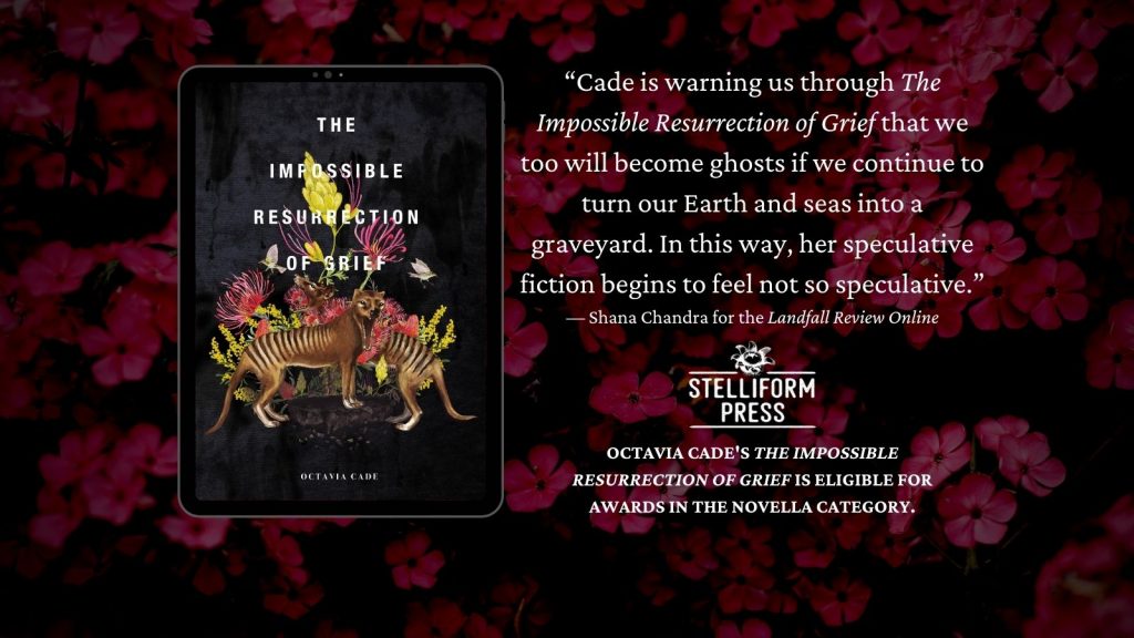 Image of the cover of THE IMPOSSIBLE RESURRECTION OF GRIEF on a background of flowers. An excerpt from the Landfall review by Shana Chandra reads: "Cade is warning us through THE IMPOSSIBLE RESURRECTION OF GRIEF that we too will become ghosts if we continue to turn our Earth and seas into a graveyard. In this way, her speculative fiction begins to feel not so speculative." Below a Stelliform Press logo, further text reads "Octavia Cade's THE IMPOSSIBLE RESURRECTION OF GRIEF is eligible for awards in the novella category.