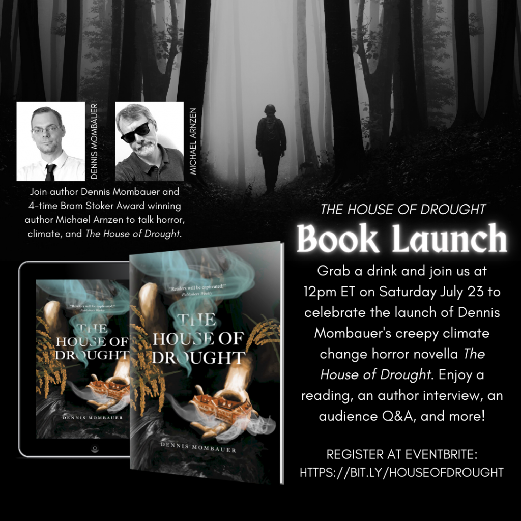 THE HOUSE OF DROUGHT Book Launch announcement. The background is a dark forest with a lone figure walking amongst the trees. At the top left there is a picture of Dennis Mombauer and a picture of Michael Arnzen. The text below the pictures reads: Join author Dennis Mombauer and 4-time Bram Stoker Award winning author Michael Arnzen to talk horror, climate, and The House of Drought. Below that is a 3D image of the paperback book in front of an e-reader displaying THE HOUSE OF DROUGHT cover. On the right side of the image the text reads: THE HOUSE OF DROUGHT Book Launch. Grab a drink and join us at 12pm ET on Saturday July 23 to celebrate the launch of Dennis Mombauer's creepy climate change horror novella The House of Drought. Enjoy a reading, an author interview, an audience Q&A, and more! Register at EVentbrite: