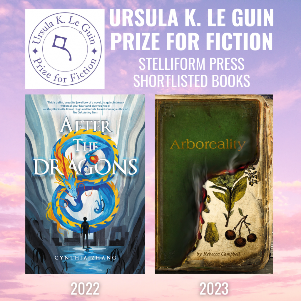 Announcement for the Ursula K Le Guin Prize for Fiction 2022 and 2023 titles from Stelliform Press. 2023 shortlisted title is Rebecca Campbell's Arboreality and the 2022 shortlisted title is Cynthia Zhang's After the Dragons